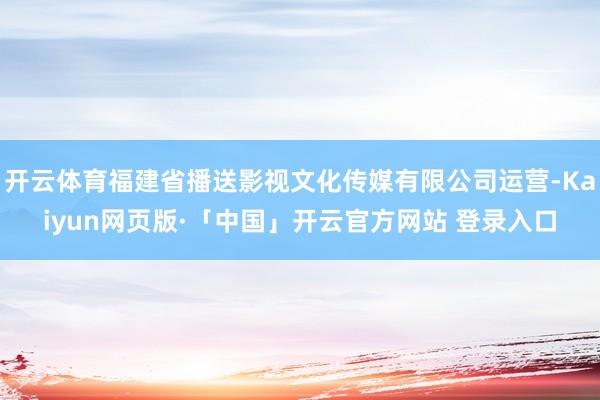 开云体育福建省播送影视文化传媒有限公司运营-Kaiyun网页版·「中国」开云官方网站 登录入口