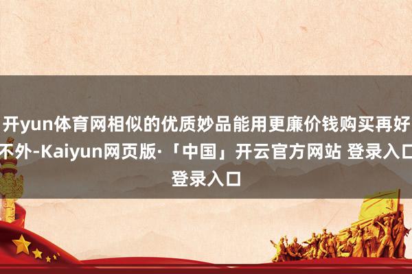 开yun体育网相似的优质妙品能用更廉价钱购买再好不外-Kaiyun网页版·「中国」开云官方网站 登录入口