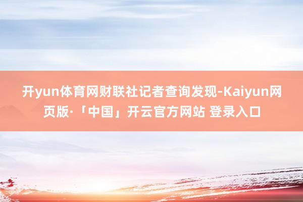 开yun体育网　　财联社记者查询发现-Kaiyun网页版·「中国」开云官方网站 登录入口