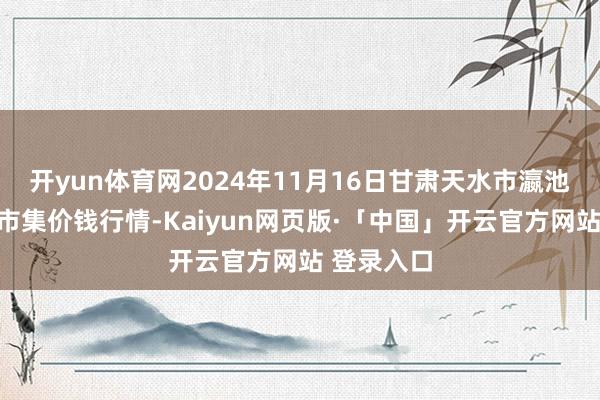 开yun体育网2024年11月16日甘肃天水市瀛池果菜批发市集价钱行情-Kaiyun网页版·「中国」开云官方网站 登录入口